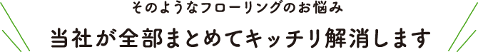 そのようなフローリングのお悩み、当社が全部まとめてキッチリ解消します